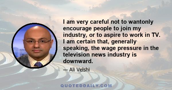 I am very careful not to wantonly encourage people to join my industry, or to aspire to work in TV. I am certain that, generally speaking, the wage pressure in the television news industry is downward.