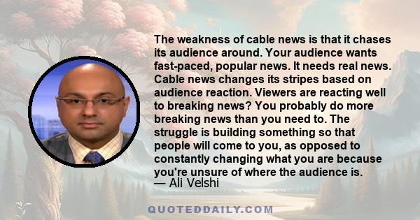 The weakness of cable news is that it chases its audience around. Your audience wants fast-paced, popular news. It needs real news. Cable news changes its stripes based on audience reaction. Viewers are reacting well to 