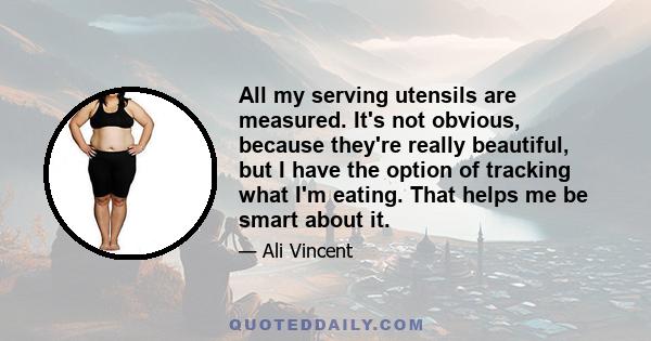 All my serving utensils are measured. It's not obvious, because they're really beautiful, but I have the option of tracking what I'm eating. That helps me be smart about it.