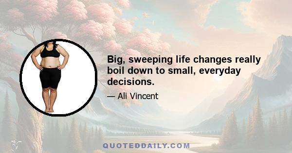 Big, sweeping life changes really boil down to small, everyday decisions.