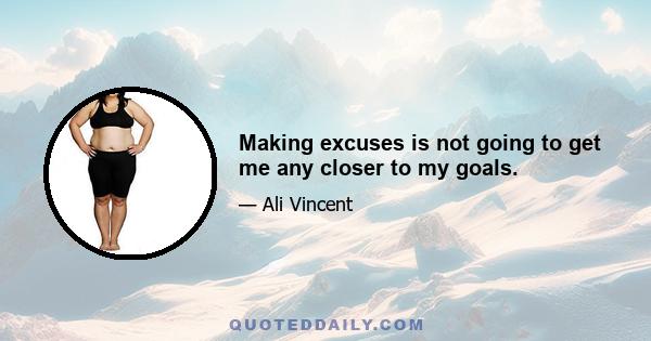 Making excuses is not going to get me any closer to my goals.