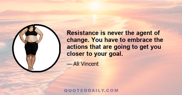 Resistance is never the agent of change. You have to embrace the actions that are going to get you closer to your goal.