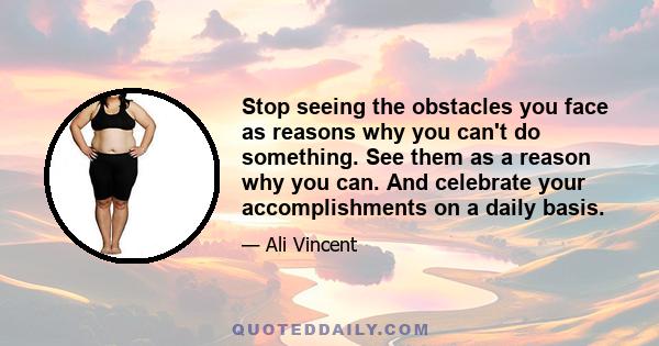 Stop seeing the obstacles you face as reasons why you can't do something. See them as a reason why you can. And celebrate your accomplishments on a daily basis.