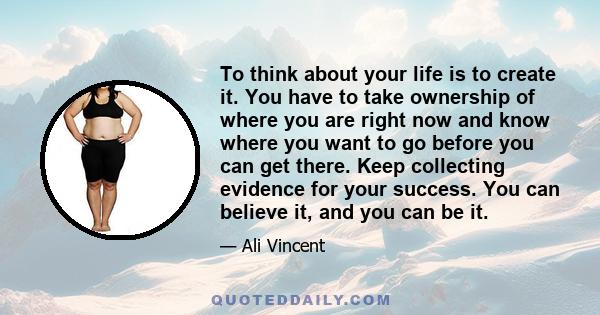 To think about your life is to create it. You have to take ownership of where you are right now and know where you want to go before you can get there. Keep collecting evidence for your success. You can believe it, and