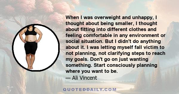 When I was overweight and unhappy, I thought about being smaller, I thought about fitting into different clothes and feeling comfortable in any environment or social situation. But I didn't do anything about it. I was