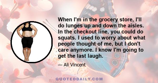 When I'm in the grocery store, I'll do lunges up and down the aisles. In the checkout line, you could do squats. I used to worry about what people thought of me, but I don't care anymore. I know I'm going to get the