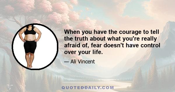 When you have the courage to tell the truth about what you're really afraid of, fear doesn't have control over your life.