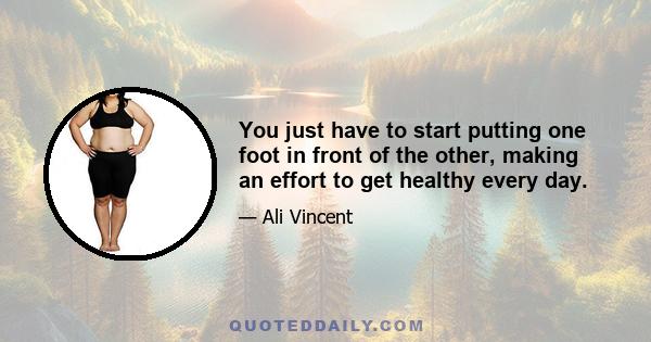 You just have to start putting one foot in front of the other, making an effort to get healthy every day.