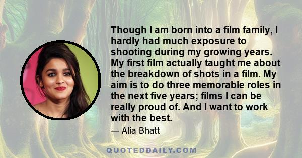 Though I am born into a film family, I hardly had much exposure to shooting during my growing years. My first film actually taught me about the breakdown of shots in a film. My aim is to do three memorable roles in the