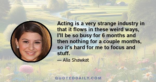 Acting is a very strange industry in that it flows in these weird ways, I'll be so busy for 6 months and then nothing for a couple months, so it's hard for me to focus and stuff.