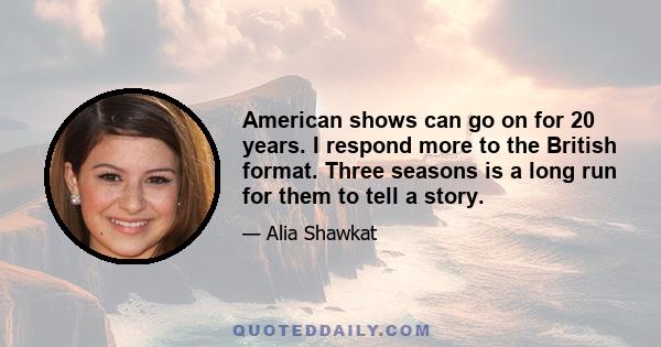 American shows can go on for 20 years. I respond more to the British format. Three seasons is a long run for them to tell a story.