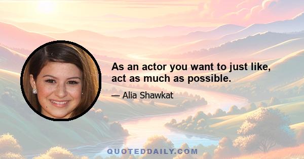 As an actor you want to just like, act as much as possible.