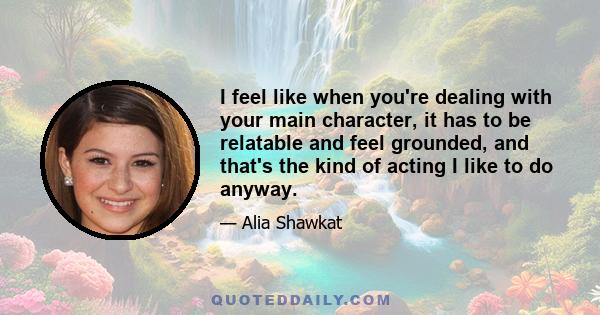 I feel like when you're dealing with your main character, it has to be relatable and feel grounded, and that's the kind of acting I like to do anyway.