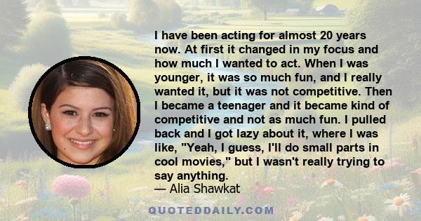 I have been acting for almost 20 years now. At first it changed in my focus and how much I wanted to act. When I was younger, it was so much fun, and I really wanted it, but it was not competitive. Then I became a