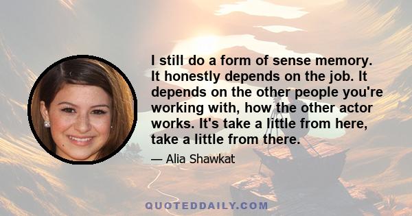 I still do a form of sense memory. It honestly depends on the job. It depends on the other people you're working with, how the other actor works. It's take a little from here, take a little from there.