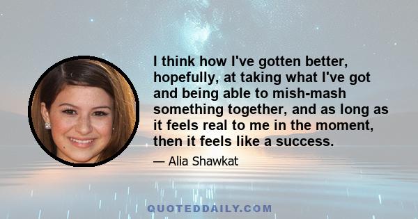 I think how I've gotten better, hopefully, at taking what I've got and being able to mish-mash something together, and as long as it feels real to me in the moment, then it feels like a success.