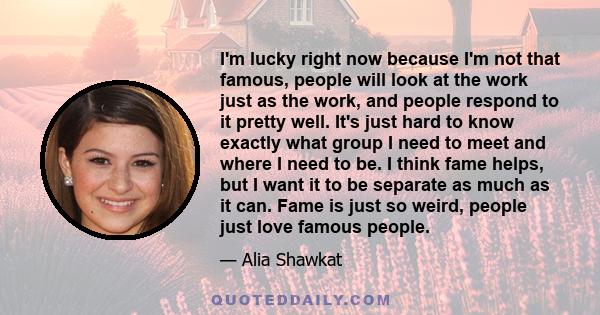 I'm lucky right now because I'm not that famous, people will look at the work just as the work, and people respond to it pretty well. It's just hard to know exactly what group I need to meet and where I need to be. I