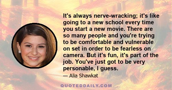 It's always nerve-wracking; it's like going to a new school every time you start a new movie. There are so many people and you're trying to be comfortable and vulnerable on set in order to be fearless on camera. But