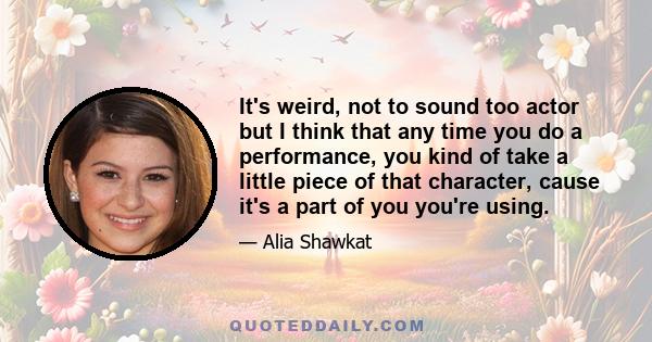 It's weird, not to sound too actor but I think that any time you do a performance, you kind of take a little piece of that character, cause it's a part of you you're using.