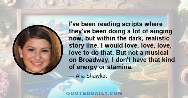 I've been reading scripts where they've been doing a lot of singing now, but within the dark, realistic story line. I would love, love, love, love to do that. But not a musical on Broadway, I don't have that kind of