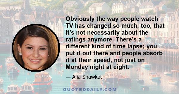 Obviously the way people watch TV has changed so much, too, that it's not necessarily about the ratings anymore. There's a different kind of time lapse; you put it out there and people absorb it at their speed, not just 