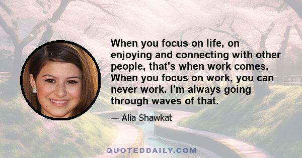 When you focus on life, on enjoying and connecting with other people, that's when work comes. When you focus on work, you can never work. I'm always going through waves of that.