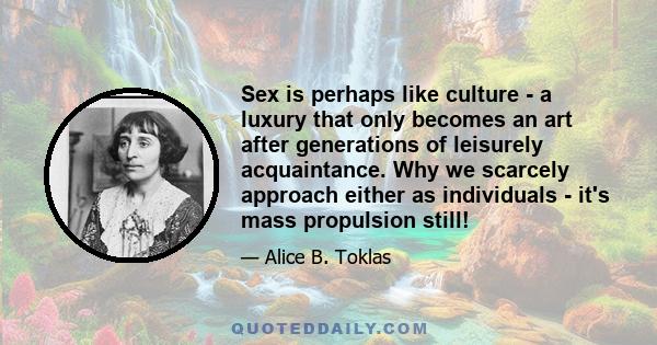 Sex is perhaps like culture - a luxury that only becomes an art after generations of leisurely acquaintance. Why we scarcely approach either as individuals - it's mass propulsion still!