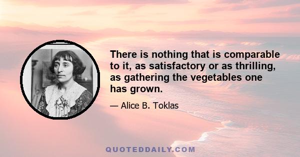 There is nothing that is comparable to it, as satisfactory or as thrilling, as gathering the vegetables one has grown.