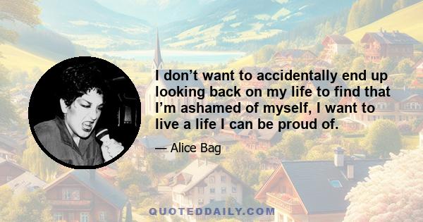 I don’t want to accidentally end up looking back on my life to find that I’m ashamed of myself, I want to live a life I can be proud of.