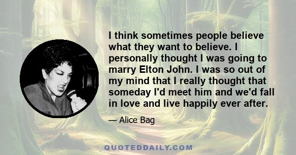 I think sometimes people believe what they want to believe. I personally thought I was going to marry Elton John. I was so out of my mind that I really thought that someday I'd meet him and we'd fall in love and live