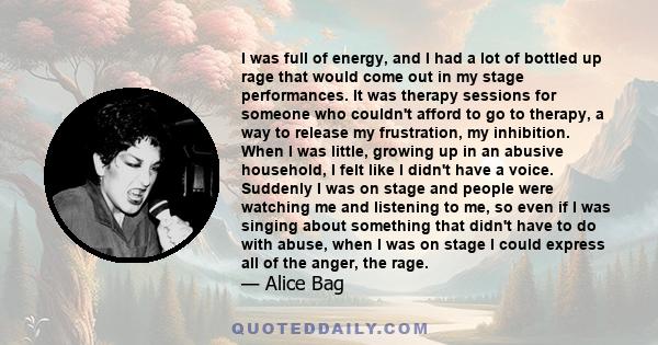 I was full of energy, and I had a lot of bottled up rage that would come out in my stage performances. It was therapy sessions for someone who couldn't afford to go to therapy, a way to release my frustration, my