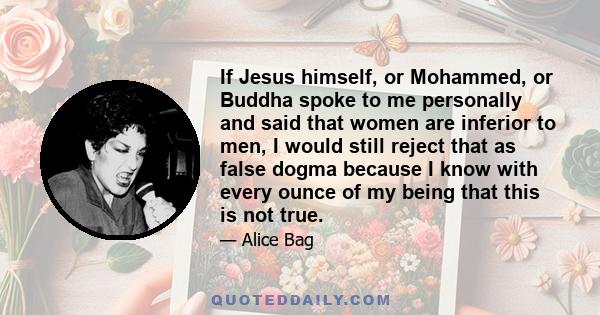 If Jesus himself, or Mohammed, or Buddha spoke to me personally and said that women are inferior to men, I would still reject that as false dogma because I know with every ounce of my being that this is not true.