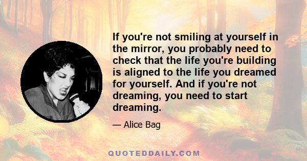 If you're not smiling at yourself in the mirror, you probably need to check that the life you're building is aligned to the life you dreamed for yourself. And if you're not dreaming, you need to start dreaming.