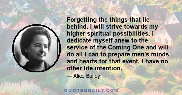 Forgetting the things that lie behind, I will strive towards my higher spiritual possibilities. I dedicate myself anew to the service of the Coming One and will do all I can to prepare men's minds and hearts for that