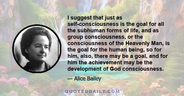 I suggest that just as self-consciousness is the goal for all the subhuman forms of life, and as group consciousness, or the consciousness of the Heavenly Man, is the goal for the human being, so for him, also, there