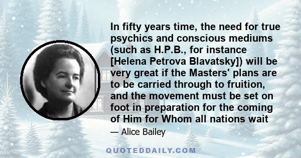 In fifty years time, the need for true psychics and conscious mediums (such as H.P.B., for instance [Helena Petrova Blavatsky]) will be very great if the Masters' plans are to be carried through to fruition, and the