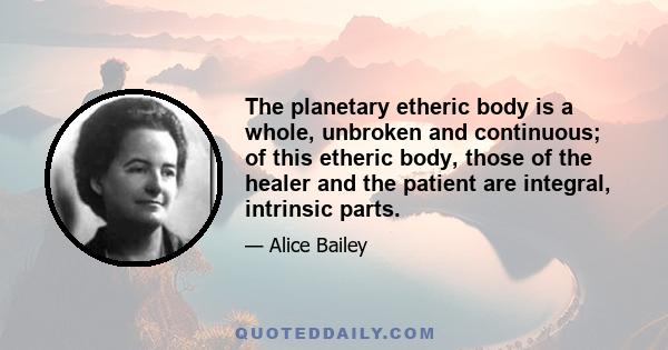 The planetary etheric body is a whole, unbroken and continuous; of this etheric body, those of the healer and the patient are integral, intrinsic parts.