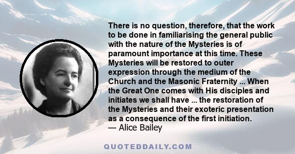 There is no question, therefore, that the work to be done in familiarising the general public with the nature of the Mysteries is of paramount importance at this time. These Mysteries will be restored to outer