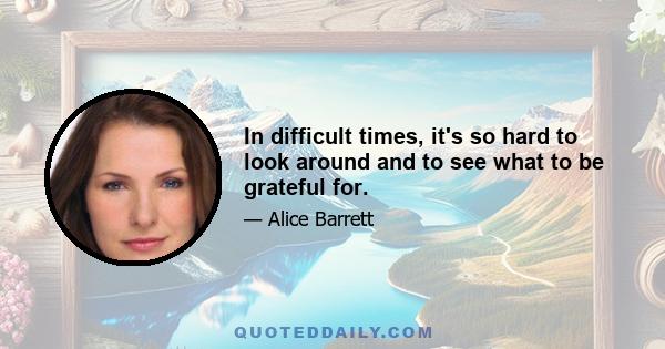 In difficult times, it's so hard to look around and to see what to be grateful for.