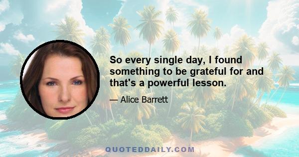 So every single day, I found something to be grateful for and that's a powerful lesson.