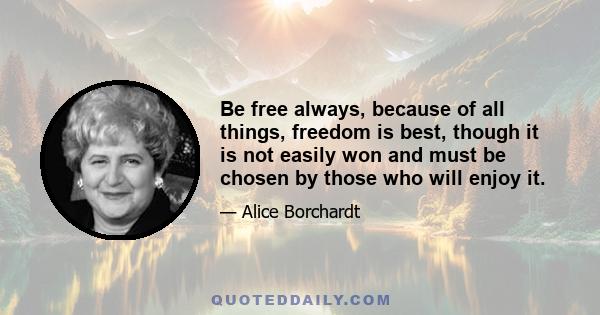 Be free always, because of all things, freedom is best, though it is not easily won and must be chosen by those who will enjoy it.