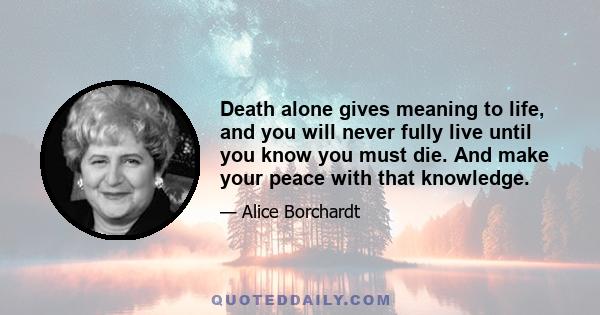 Death alone gives meaning to life, and you will never fully live until you know you must die. And make your peace with that knowledge.