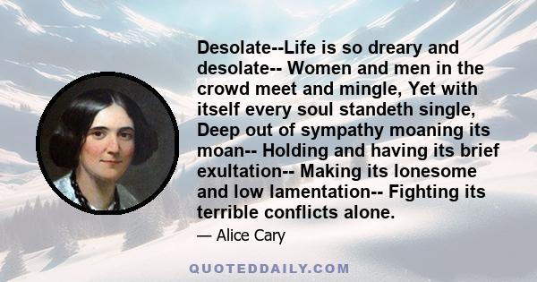 Desolate--Life is so dreary and desolate-- Women and men in the crowd meet and mingle, Yet with itself every soul standeth single, Deep out of sympathy moaning its moan-- Holding and having its brief exultation-- Making 