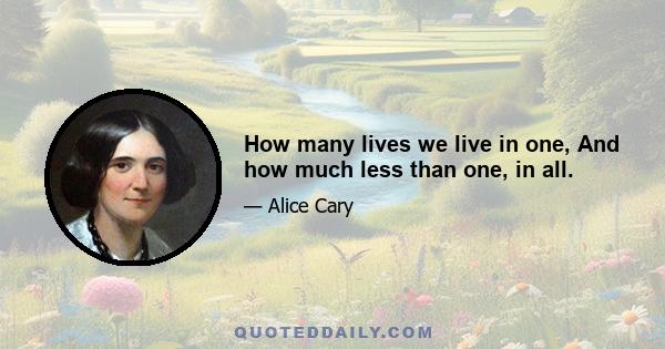 How many lives we live in one, And how much less than one, in all.