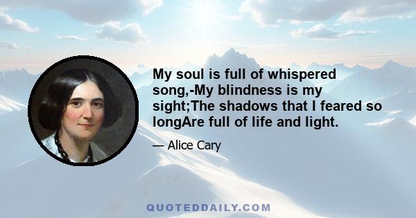 My soul is full of whispered song,-My blindness is my sight;The shadows that I feared so longAre full of life and light.