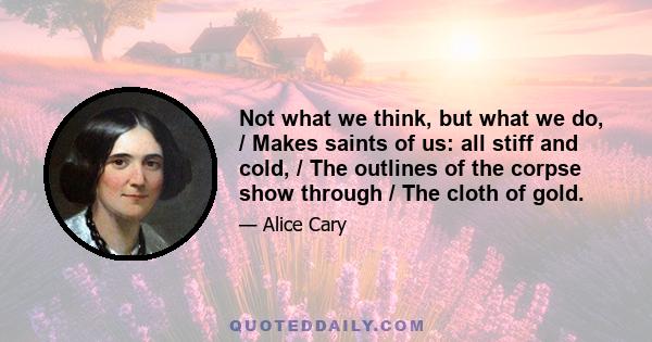 Not what we think, but what we do, / Makes saints of us: all stiff and cold, / The outlines of the corpse show through / The cloth of gold.