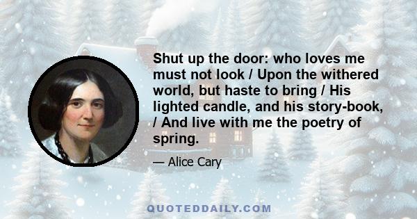 Shut up the door: who loves me must not look / Upon the withered world, but haste to bring / His lighted candle, and his story-book, / And live with me the poetry of spring.