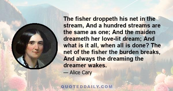 The fisher droppeth his net in the stream, And a hundred streams are the same as one; And the maiden dreameth her love-lit dream; And what is it all, when all is done? The net of the fisher the burden breaks, And always 