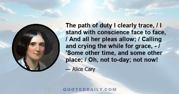 The path of duty I clearly trace, / I stand with conscience face to face, / And all her pleas allow; / Calling and crying the while for grace, - / 'Some other time, and some other place; / Oh, not to-day; not now!