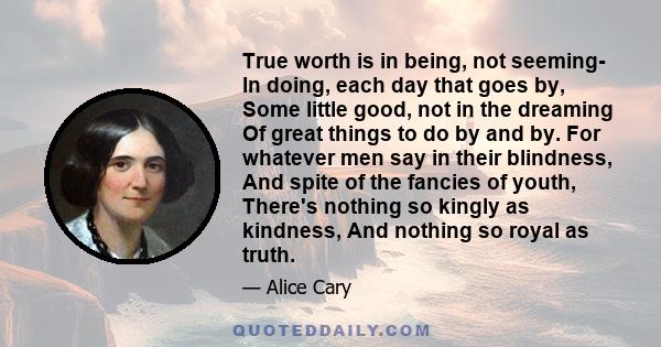 True worth is in being, not seeming- In doing, each day that goes by, Some little good, not in the dreaming Of great things to do by and by. For whatever men say in their blindness, And spite of the fancies of youth,